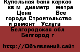 Купольная-баня-каркас 12 кв.м. диаметр 4 метра  › Цена ­ 32 000 - Все города Строительство и ремонт » Услуги   . Белгородская обл.,Белгород г.